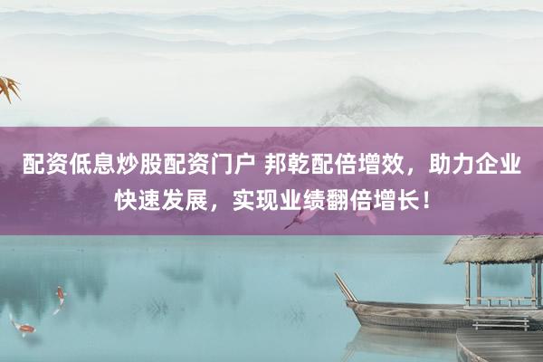 配资低息炒股配资门户 邦乾配倍增效，助力企业快速发展，实现业绩翻倍增长！