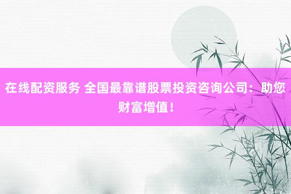 在线配资服务 全国最靠谱股票投资咨询公司：助您财富增值！