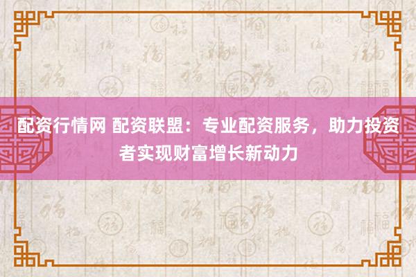 配资行情网 配资联盟：专业配资服务，助力投资者实现财富增长新动力