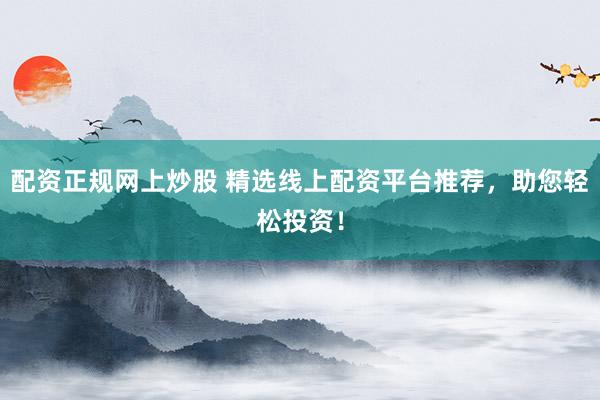 配资正规网上炒股 精选线上配资平台推荐，助您轻松投资！